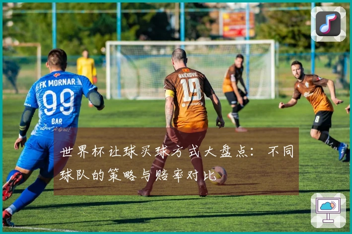 世界杯让球买球方式大盘点：不同球队的策略与赔率对比